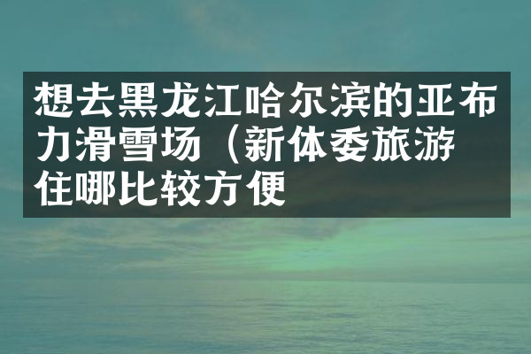 想去黑龙江哈尔滨的亚布力滑雪场（新体委旅游，住哪比较方便