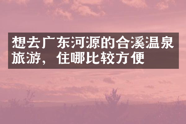 想去广东河源的合溪温泉旅游，住哪比较方便