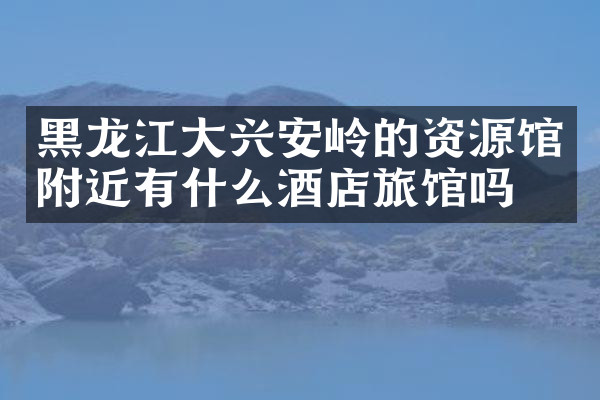 黑龙江大兴安岭的资源馆附近有什么酒店旅馆吗