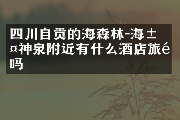 四川自贡的燊海森林-海汤神泉附近有什么酒店旅馆吗