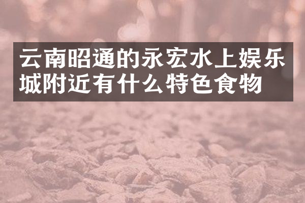 云南昭通的永宏水上娱乐城附近有什么特色食物吗
