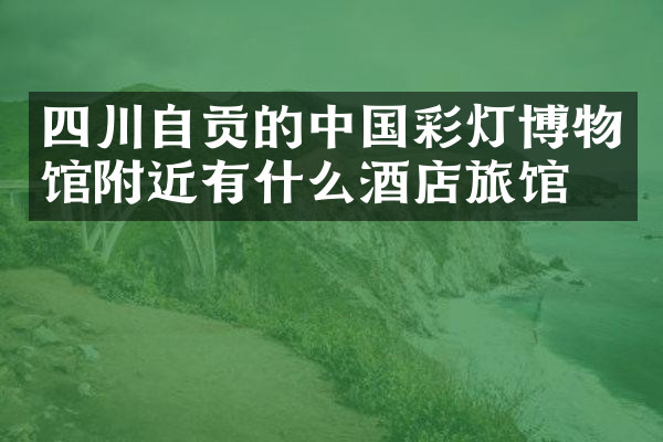 四川自贡的中国彩灯博物馆附近有什么酒店旅馆吗