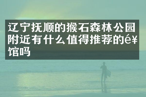 辽宁抚顺的猴石森林公园附近有什么值得推荐的饭馆吗