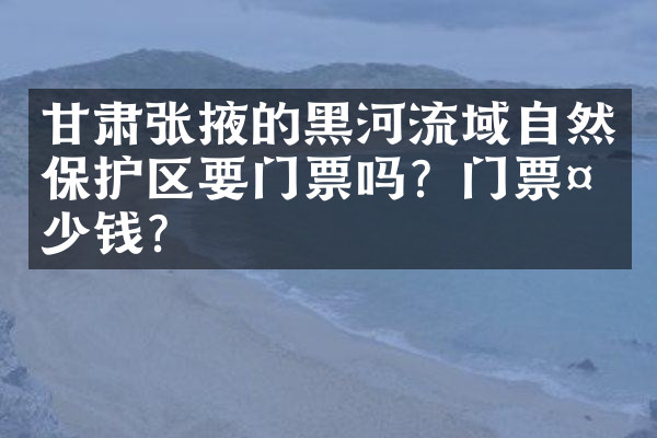 甘肃张掖的黑河流域自然保护区要门票吗？门票多少钱？