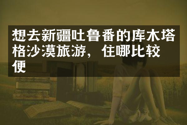 想去新疆吐鲁番的库木塔格沙漠旅游，住哪比较方便