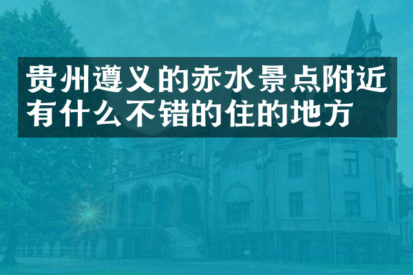 贵州遵义的赤水景点附近有什么不错的住的地方吗