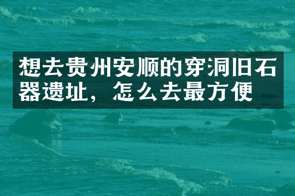 想去贵州安顺的穿洞旧石器遗址，怎么去最方便