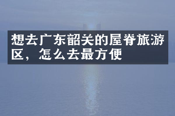 想去广东韶关的屋脊旅游区，怎么去最方便