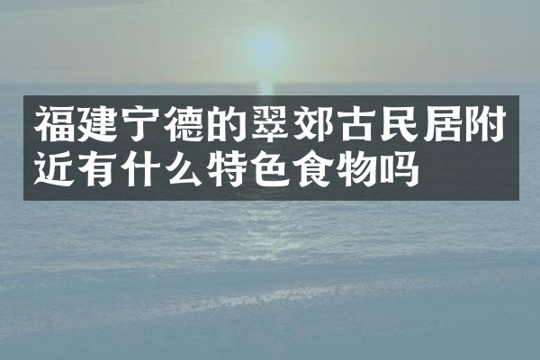 福建宁德的翠郊古民居附近有什么特色食物吗