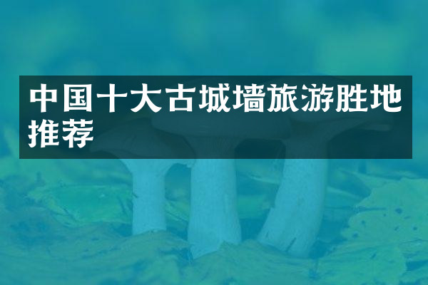 中国十大古城墙旅游胜地推荐