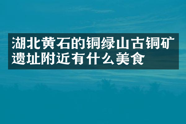 湖北黄石的铜绿山古铜矿遗址附近有什么美食