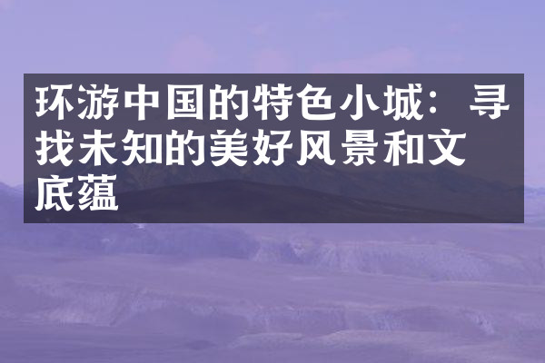 环游中国的特色小城：寻找未知的美好风景和文化底蕴