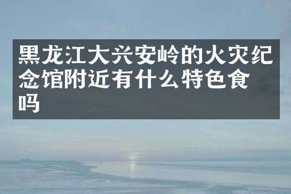 黑龙江大兴安岭的火灾纪念馆附近有什么特色食物吗