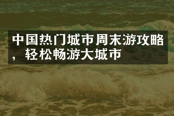 中国热门城市周末游攻略，轻松畅游大城市