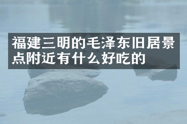 福建三明的毛泽东旧居景点附近有什么好吃的