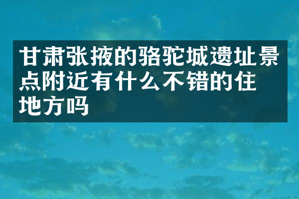 甘肃张掖的骆驼城遗址景点附近有什么不错的住的地方吗