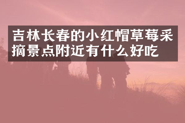 吉林长春的小红帽草莓采摘景点附近有什么好吃的