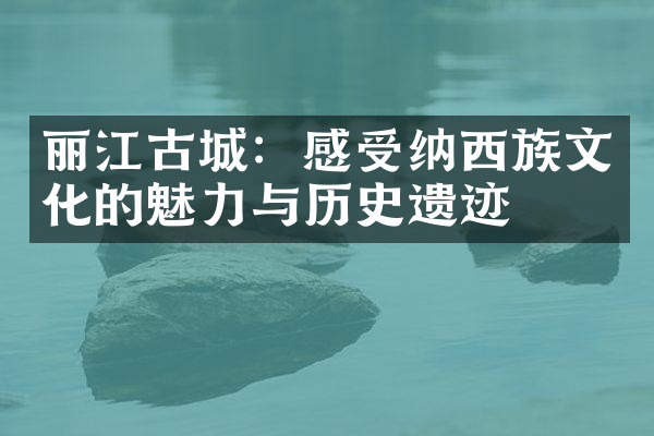 丽江古城：感受纳西族文化的魅力与历史遗迹