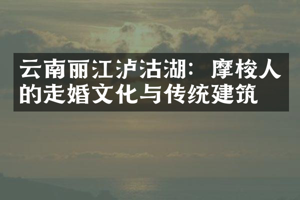 云南丽江泸沽湖：摩梭人的走婚文化与传统建筑
