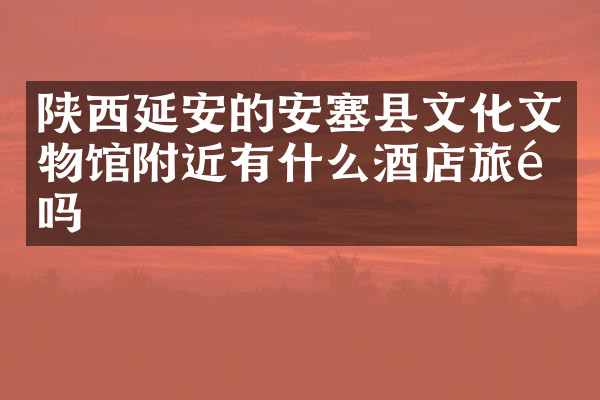 陕西延安的安塞县文化文物馆附近有什么酒店旅馆吗