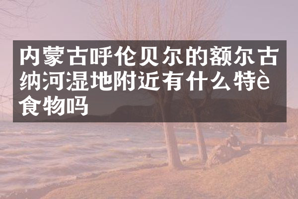 内蒙古呼伦贝尔的额尔古纳河湿地附近有什么特色食物吗