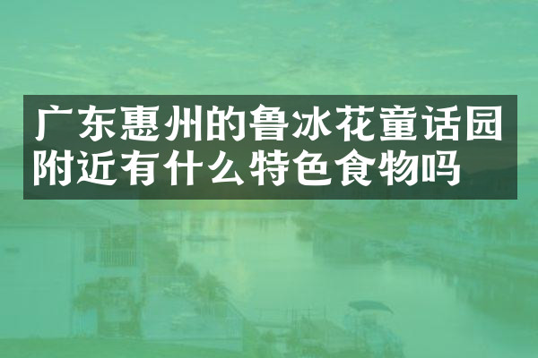 广东惠州的鲁冰花童话园附近有什么特色食物吗