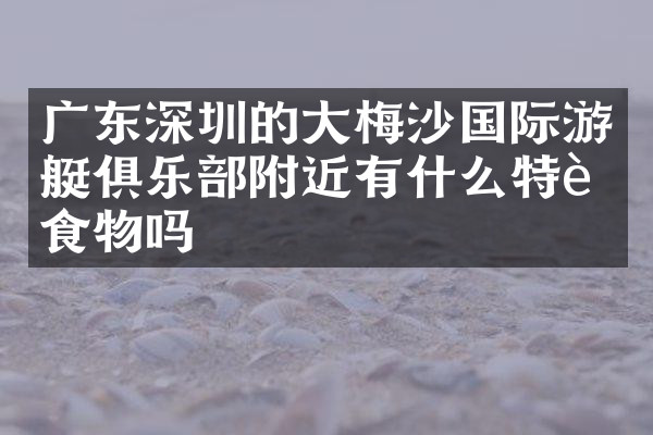 广东深圳的大梅沙国际游艇俱乐部附近有什么特色食物吗