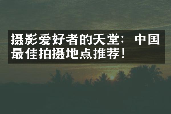 摄影爱好者的天堂：中国最佳拍摄地点推荐！