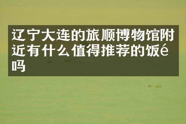辽宁大连的旅顺博物馆附近有什么值得推荐的饭馆吗