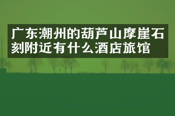 广东潮州的葫芦山摩崖石刻附近有什么酒店旅馆吗