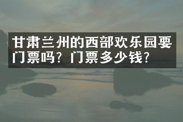 甘肃兰州的西部欢乐园要门票吗？门票多少钱？