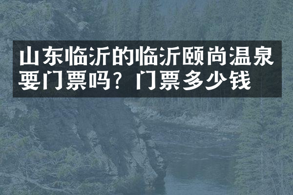 山东临沂的临沂颐尚温泉要门票吗？门票多少钱？