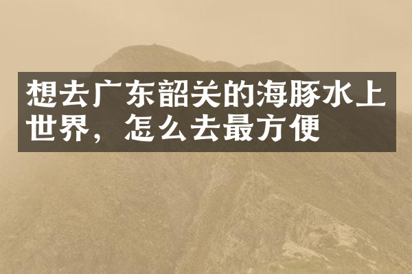 想去广东韶关的海豚水上世界，怎么去最方便
