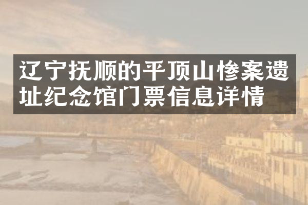 辽宁抚顺的平顶山惨案遗址纪念馆门票信息详情