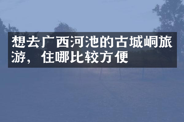 想去广西河池的古城峒旅游，住哪比较方便