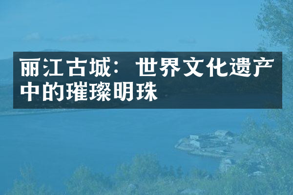 丽江古城：世界文化遗产中的璀璨明珠