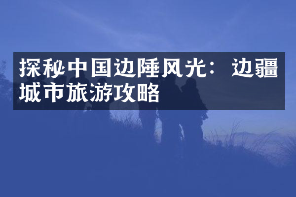 探秘中国边陲风光：边疆城市旅游攻略
