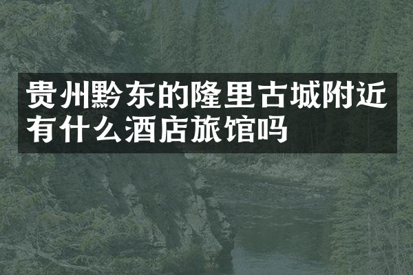贵州黔东的隆里古城附近有什么酒店旅馆吗