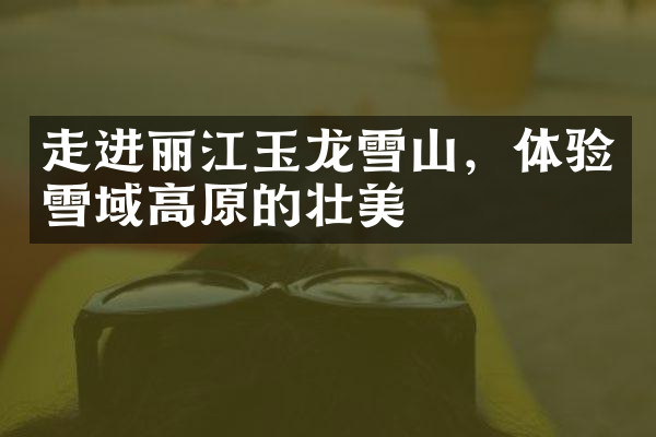 走进丽江玉龙雪山，体验雪域高原的壮美