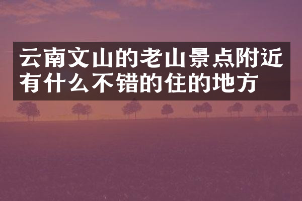云南文山的老山景点附近有什么不错的住的地方吗