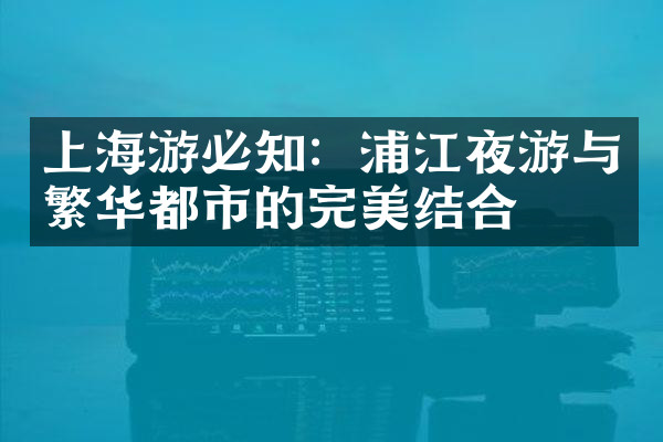 上海游必知：浦江夜游与繁华都市的完美结合