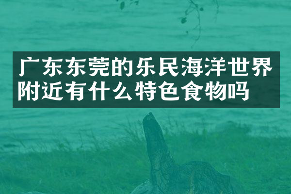 广东东莞的乐民海洋世界附近有什么特色食物吗