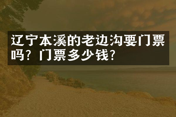 辽宁本溪的老边沟要门票吗？门票多少钱？