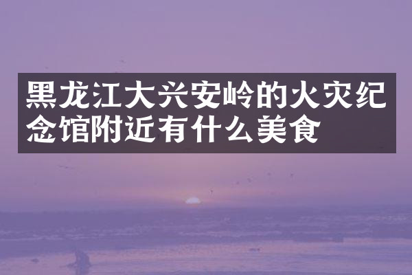 黑龙江大兴安岭的火灾纪念馆附近有什么美食
