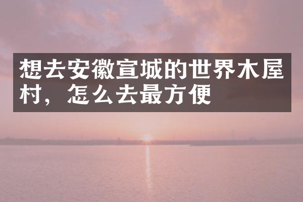 想去安徽宣城的世界木屋村，怎么去最方便