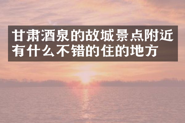 甘肃酒泉的故城景点附近有什么不错的住的地方吗