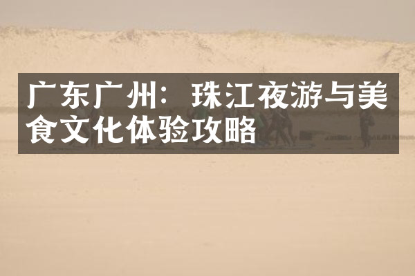 广东广州：珠江夜游与美食文化体验攻略