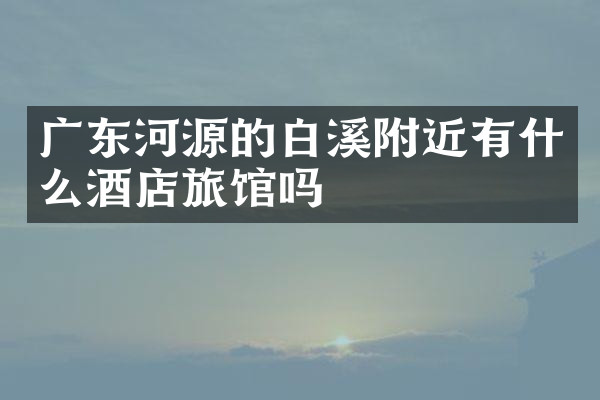 广东河源的白溪附近有什么酒店旅馆吗