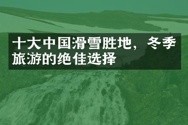 十大中国滑雪胜地，冬季旅游的绝佳选择