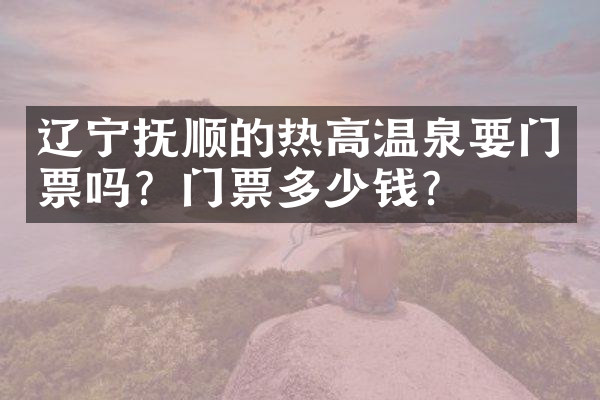 辽宁抚顺的热高温泉要门票吗？门票多少钱？